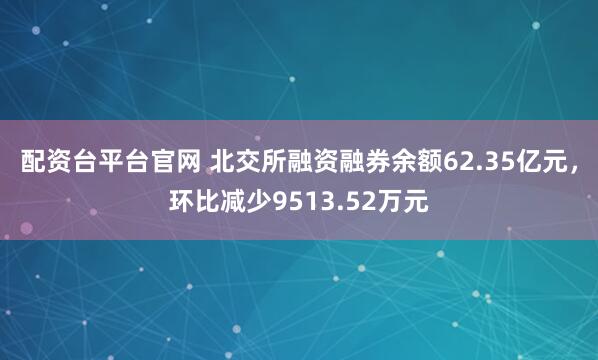 配资台平台官网 北交所融资融券余额62.35亿元,环比减少9513.52万元
