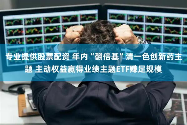 专业提供股票配资 年内“翻倍基”清一色创新药主题 主动权益赢得业绩主题ETF赚足规模