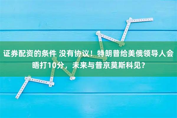 证券配资的条件 没有协议!特朗普给美俄领导人会晤打10分,未来与普京莫斯科见?