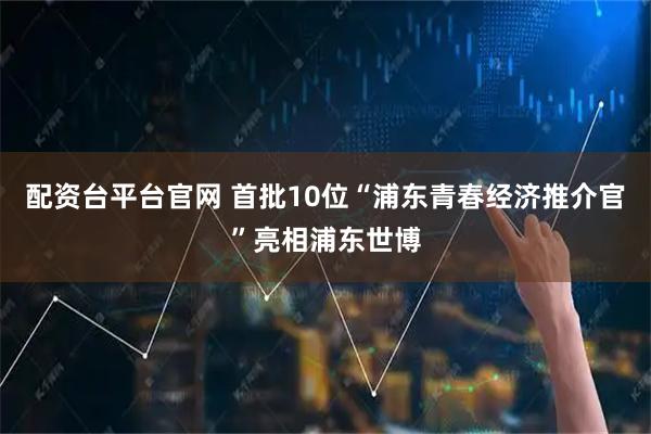 配资台平台官网 首批10位“浦东青春经济推介官”亮相浦东世博