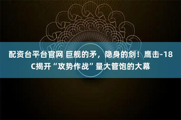 配资台平台官网 巨舰的矛，隐身的剑！鹰击-18C揭开“攻势作战”量大管饱的大幕