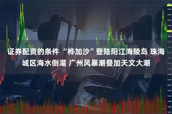 证券配资的条件 “桦加沙”登陆阳江海陵岛 珠海城区海水倒灌 广州风暴潮叠加天文大潮