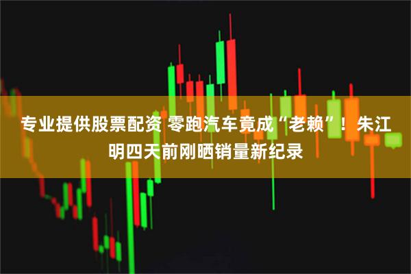 专业提供股票配资 零跑汽车竟成“老赖”!朱江明四天前刚晒销量新纪录