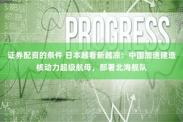 证券配资的条件 日本越看新越凉：中国加速建造核动力超级航母，部署北海舰队