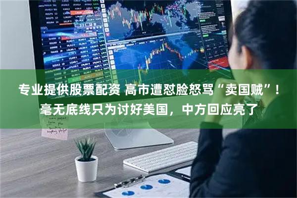 专业提供股票配资 高市遭怼脸怒骂“卖国贼”!毫无底线只为讨好美国,中方回应亮了